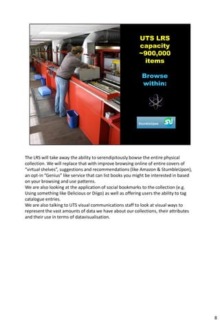The LRS will take away the ability to serendipitously bowse the entire physical
collection. We will replace that with improve browsing online of entire covers of
“virtual shelves”, suggestions and recommendations (like Amazon & StumbleUpon),
an opt-in “Genius” like service that can list books you might be interested in based
on your browsing and use patterns.
We are also looking at the application of social bookmarks to the collection (e.g.
Using something like Delicious or Diigo) as well as offering users the ability to tag
catalogue entries.
We are also talking to UTS visual communications staff to look at visual ways to
represent the vast amounts of data we have about our collections, their attributes
and their use in terms of datavisualisation.




                                                                                        8
 