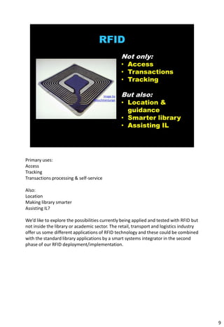 Primary uses:
Access
Tracking
Transactions processing & self-service

Also:
Location
Making library smarter
Assisting IL?

We’d like to explore the possibilities currently being applied and tested with RFID but
not inside the library or academic sector. The retail, transport and logistics industry
offer us some different applications of RFID technology and these could be combined
with the standard library applications by a smart systems integrator in the second
phase of our RFID deployment/implementation.




                                                                                          9
 