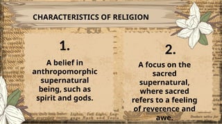 CHARACTERISTICS OF RELIGION
A belief in
anthropomorphic
supernatural
being, such as
spirit and gods.
A focus on the
sacred
supernatural,
where sacred
refers to a feeling
of reverence and
awe.
1. 2.
 