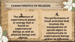 CHARACTERISTICS OF RELIGION
The presence of
supernatural power
or energy that is
found on
supernatural
beings as well as
physical beings and
objects.
The performance of
ritual activities that
involves the
manipulation of
sacred object to
communicate to
supernatural beings
and/or to Influence
3. 4.
 