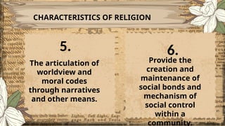 CHARACTERISTICS OF RELIGION
The articulation of
worldview and
moral codes
through narratives
and other means.
Provide the
creation and
maintenance of
social bonds and
mechanism of
social control
within a
community.
5. 6.
 