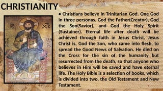 CHRISTIANITY
• Christians believe in Trinitarian God. One God
in three personas. God the Father(Creator), God
the Son(Savior), and God the Holy Spirit
(Sustainer). Eternal life after death will be
achieved through faith in Jesus Christ. Jesus
Christ is, God the Son, who came into flesh, to
spread the Good News of Salvation. He died on
the Cross for the sin of the humanity but
resurrected from the death, so that anyone who
believes in Him will be saved and have eternal
life. The Holy Bible is a selection of books, which
is divided into two, the Old Testament and New
Testament.
 