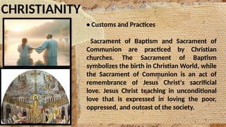 CHRISTIANITY
• Customs and Practices
Sacrament of Baptism and Sacrament of
Communion are practiced by Christian
churches. The Sacrament of Baptism
symbolizes the birth in Christian World, while
the Sacrament of Communion is an act of
remembrance of Jesus Christ's sacrificial
love. Jesus Christ teaching in unconditional
love that is expressed in loving the poor,
oppressed, and outcast of the society.
 