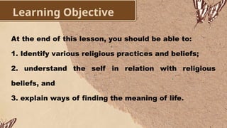 Learning Objective
At the end of this lesson, you should be able to:
1. Identify various religious practices and beliefs;
2. understand the self in relation with religious
beliefs, and
3. explain ways of finding the meaning of life.
 