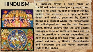 HINDUISM • Hinduism covers a wide range of
traditional beliefs and religious groups; thus,
there is no single founder or leader. Hindus
believe that existence is a cycle of birth,
death and rebirth, governed by Karma.
Karma is a concept where the reincarnated
life will depend on how the past life was
spent. Hindus believe that the soul passes
through a cycle of successive lives and its
next incarnation is always dependent on
how the previous life was lived. Vedas are
sacred scriptures of Hindus. Mahabharata
and Ramayana are two other important
texts of the Hindus.
 