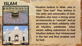 ISLAM
•Muslims believe in Allah, who is
their "One God" They believe in
the unity and universality of God.
Muslims also have a strong sense
of community or "ummah" and an
awareness of their solidarity with
all Muslims worldwide. Islam
means willing submission to God
Muslims believe that Mohammed
is the last and final prophet sent
by God.
 
