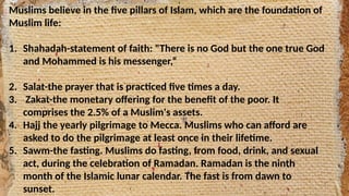 Muslims believe in the five pillars of Islam, which are the foundation of
Muslim life:
1. Shahadah-statement of faith: "There is no God but the one true God
and Mohammed is his messenger,“
2. Salat-the prayer that is practiced five times a day.
3. Zakat-the monetary offering for the benefit of the poor. It
comprises the 2.5% of a Muslim's assets.
4. Hajj the yearly pilgrimage to Mecca. Muslims who can afford are
asked to do the pilgrimage at least once in their lifetime.
5. Sawm-the fasting. Muslims do fasting, from food, drink, and sexual
act, during the celebration of Ramadan. Ramadan is the ninth
month of the Islamic lunar calendar. The fast is from dawn to
sunset.
 