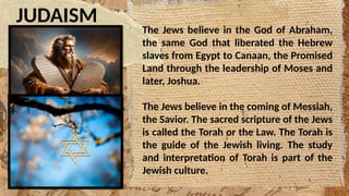 JUDAISM
The Jews believe in the God of Abraham,
the same God that liberated the Hebrew
slaves from Egypt to Canaan, the Promised
Land through the leadership of Moses and
later, Joshua.
The Jews believe in the coming of Messiah,
the Savior. The sacred scripture of the Jews
is called the Torah or the Law. The Torah is
the guide of the Jewish living. The study
and interpretation of Torah is part of the
Jewish culture.
 