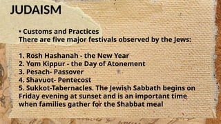 JUDAISM
• Customs and Practices
There are five major festivals observed by the Jews:
1. Rosh Hashanah - the New Year
2. Yom Kippur - the Day of Atonement
3. Pesach- Passover
4. Shavuot- Pentecost
5. Sukkot-Tabernacles. The Jewish Sabbath begins on
Friday evening at sunset and is an important time
when families gather for the Shabbat meal
 