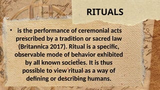 RITUALS
• is the performance of ceremonial acts
prescribed by a tradition or sacred law
(Britannica 2017). Ritual is a specific,
observable mode of behavior exhibited
by all known societies. It is thus
possible to view ritual as a way of
defining or describing humans.
 