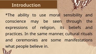 Introduction
*The ability to use moral sensibility and
conscience may be seen through the
expressions of religion, its beliefs and
practices. In the same manner, cultural rituals
and ceremonies are some manifestations
what people believe in.
 
