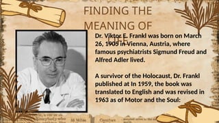 FINDING THE
MEANING OF
LIFE
Dr. Viktor E. Frankl was born on March
26, 1905 in Vienna, Austria, where
famous psychiatrists Sigmund Freud and
Alfred Adler lived.
A survivor of the Holocaust, Dr. Frankl
published at In 1959, the book was
translated to English and was revised in
1963 as of Motor and the Soul:
 