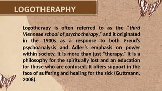 LOGOTHERAPHY
Logotherapy is often referred to as the “third
Viennese school of psychotherapy,” and it originated
in the 1930s as a response to both Freud’s
psychoanalysis and Adler’s emphasis on power
within society. It is more than just “therapy.” It is a
philosophy for the spiritually lost and an education
for those who are confused. It offers support in the
face of suffering and healing for the sick (Guttmann,
2008).
 