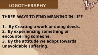 LOGOTHERAPHY
THREE WAYS TO FIND MEANING IN LIFE
1. By Creating a work or doing deeds.
2. By experiencing something or
encountering someone.
3. By the attitude we adopt towards
unavoidable suffering.
 