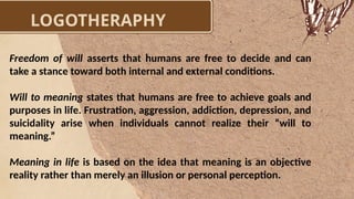 LOGOTHERAPHY
Freedom of will asserts that humans are free to decide and can
take a stance toward both internal and external conditions.
Will to meaning states that humans are free to achieve goals and
purposes in life. Frustration, aggression, addiction, depression, and
suicidality arise when individuals cannot realize their “will to
meaning.”
Meaning in life is based on the idea that meaning is an objective
reality rather than merely an illusion or personal perception.
 