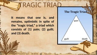 TRAGIC TRIAD
It means that one is, and
remains, optimistic in spite of
the “tragic triad,” a triad which
consists of (1) pain; (2) guilt;
and (3) death.
 