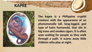 *
KAPRE
The kapre is a Philippine cryptid
creature with the appearance of an
phenomenally tall, long-legged, god
type of hairy humanoid, that sits in
big trees and smokes cigars. It is often
seen waiting for people as they walk
through a path. It scares away little
children who play at night.
 