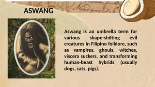 *
ASWANG
Aswang is an umbrella term for
various shape-shifting evil
creatures in Filipino folklore, such
as vampires, ghouls, witches,
viscera suckers, and transforming
human-beast hybrids (usually
dogs, cats, pigs).
 
