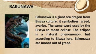 *
BAKUNAWA
Bakunawa is a giant sea dragon from
Bisaya culture, it symbolizes, greed,
avarice. The same word used by the
Bisaya to mean eclipse. The eclipse
is a natural phenomenon, but
according to Bisaya lore, Bakunawa
ate moons out of greed.
 