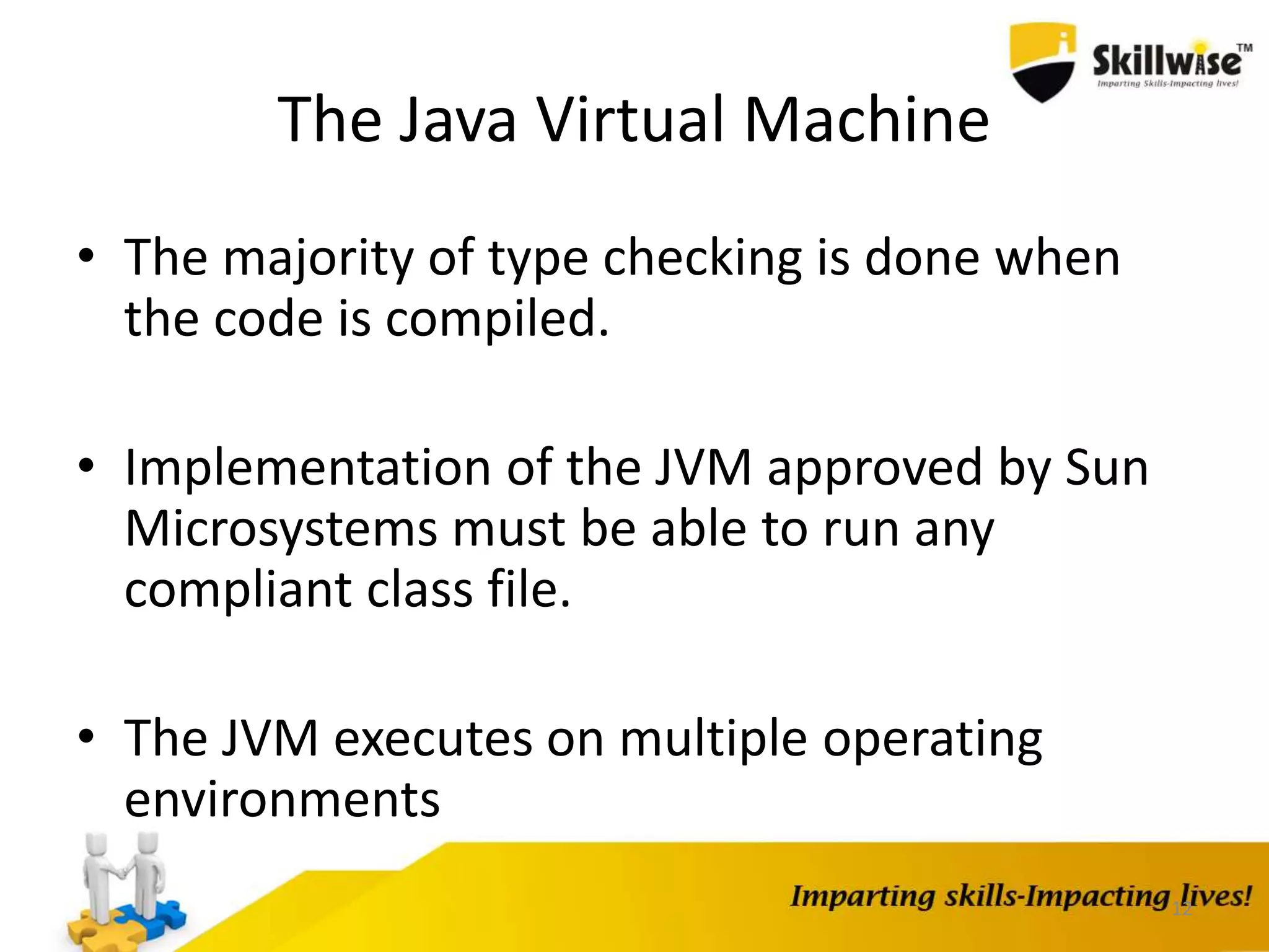 The Java Virtual Machine
• The majority of type checking is done when
the code is compiled.
• Implementation of the JVM approved by Sun
Microsystems must be able to run any
compliant class file.
• The JVM executes on multiple operating
environments
12
 