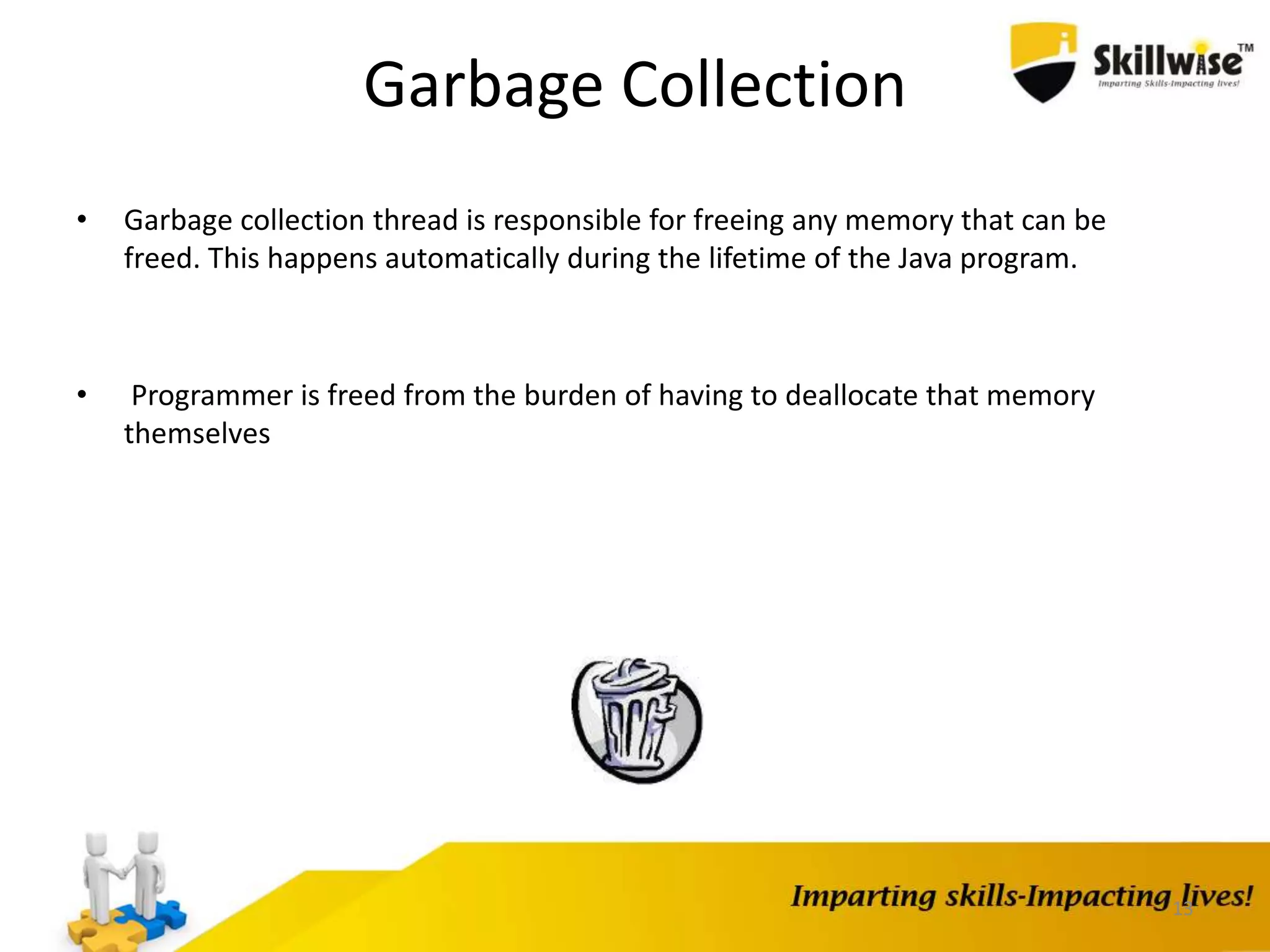 13
Garbage Collection
• Garbage collection thread is responsible for freeing any memory that can be
freed. This happens automatically during the lifetime of the Java program.
• Programmer is freed from the burden of having to deallocate that memory
themselves
 