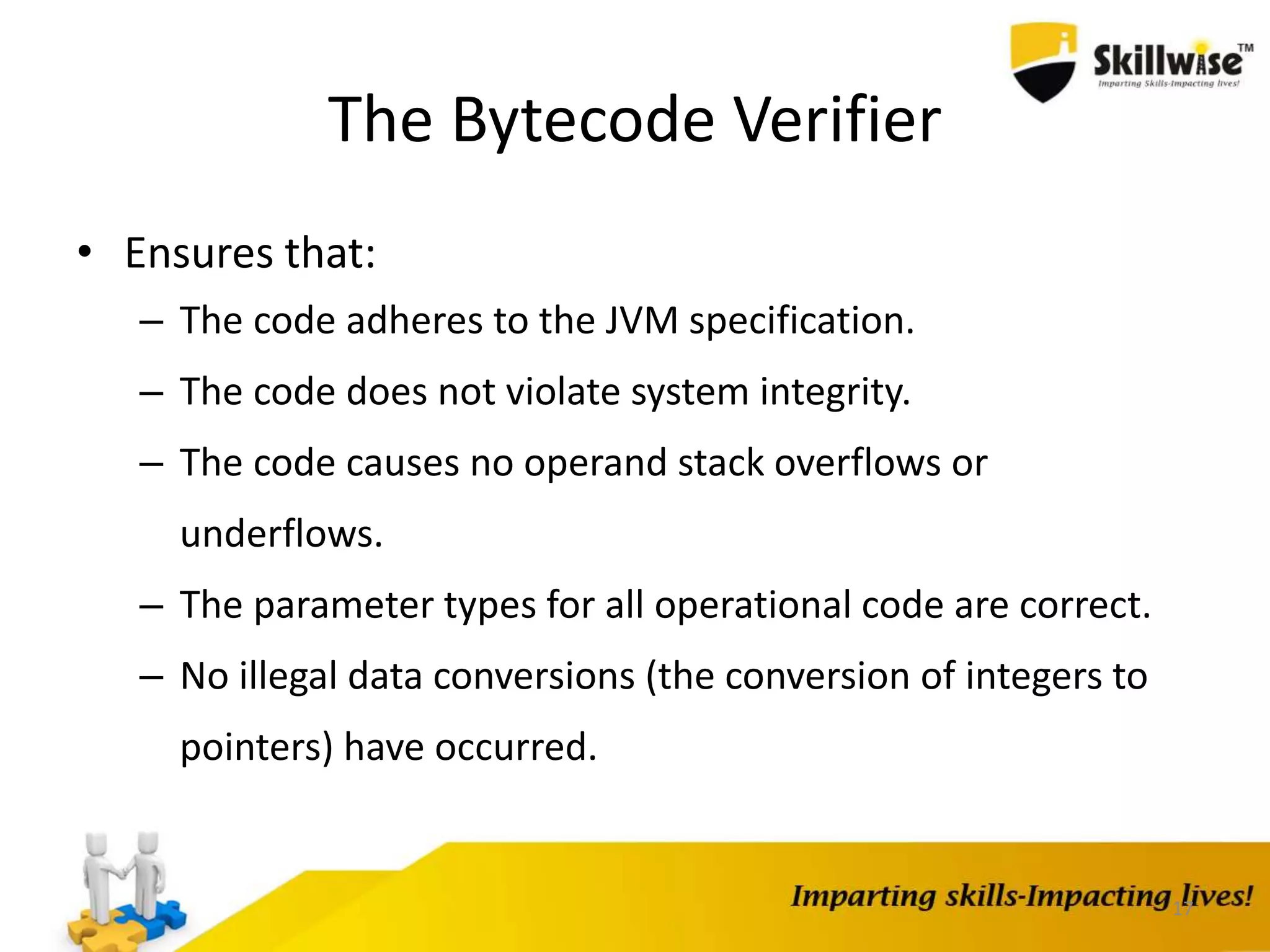 The Bytecode Verifier
• Ensures that:
– The code adheres to the JVM specification.
– The code does not violate system integrity.
– The code causes no operand stack overflows or
underflows.
– The parameter types for all operational code are correct.
– No illegal data conversions (the conversion of integers to
pointers) have occurred.
17
 
