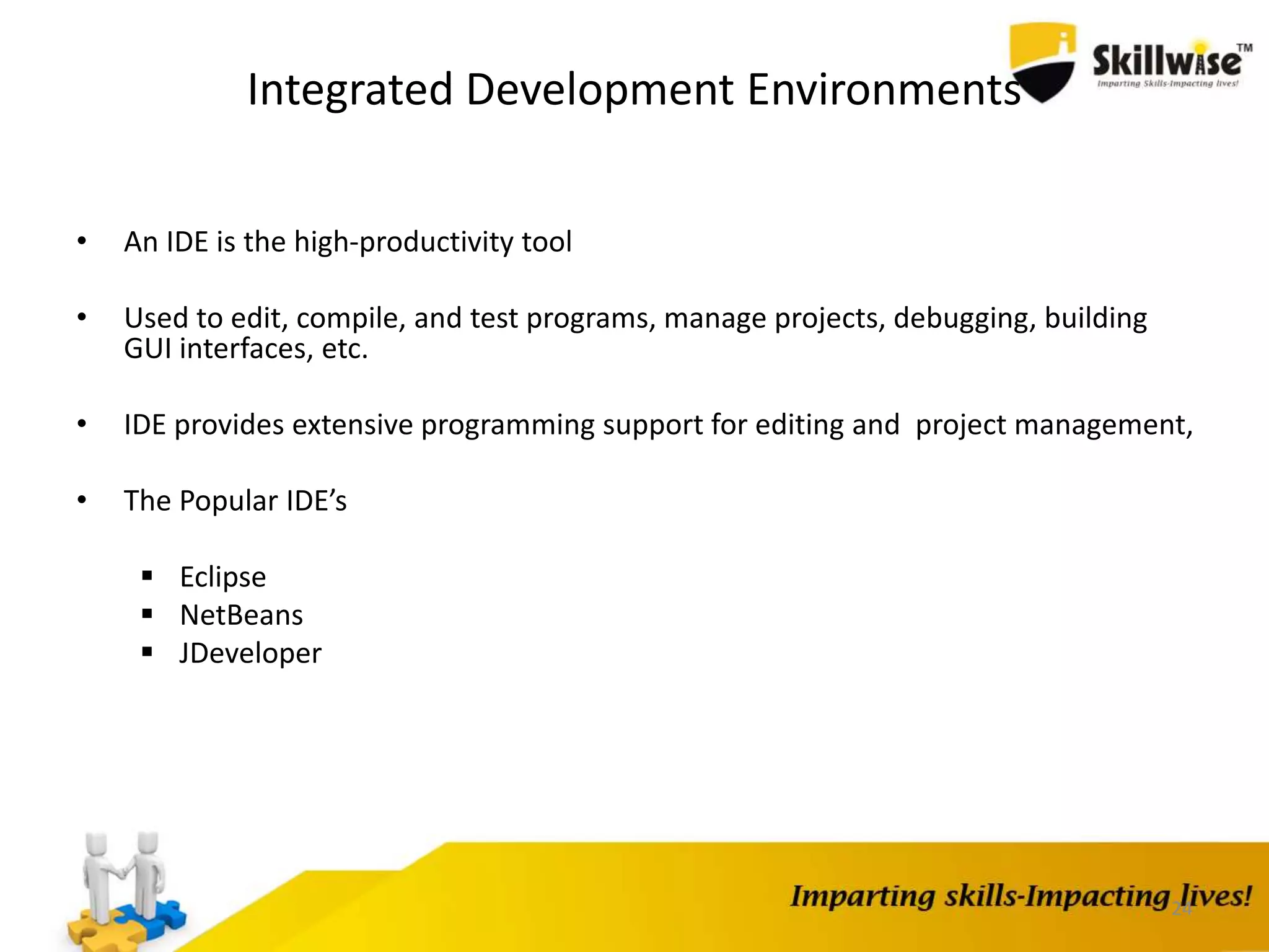 24
Integrated Development Environments
• An IDE is the high-productivity tool
• Used to edit, compile, and test programs, manage projects, debugging, building
GUI interfaces, etc.
• IDE provides extensive programming support for editing and project management,
• The Popular IDE’s
 Eclipse
 NetBeans
 JDeveloper
 