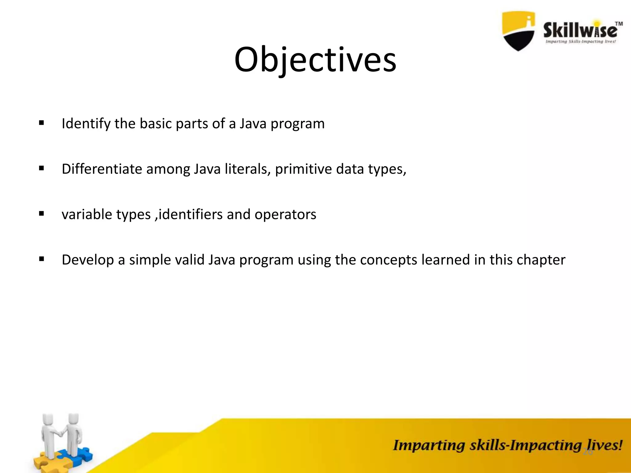 26
Objectives
 Identify the basic parts of a Java program
 Differentiate among Java literals, primitive data types,
 variable types ,identifiers and operators
 Develop a simple valid Java program using the concepts learned in this chapter
 
