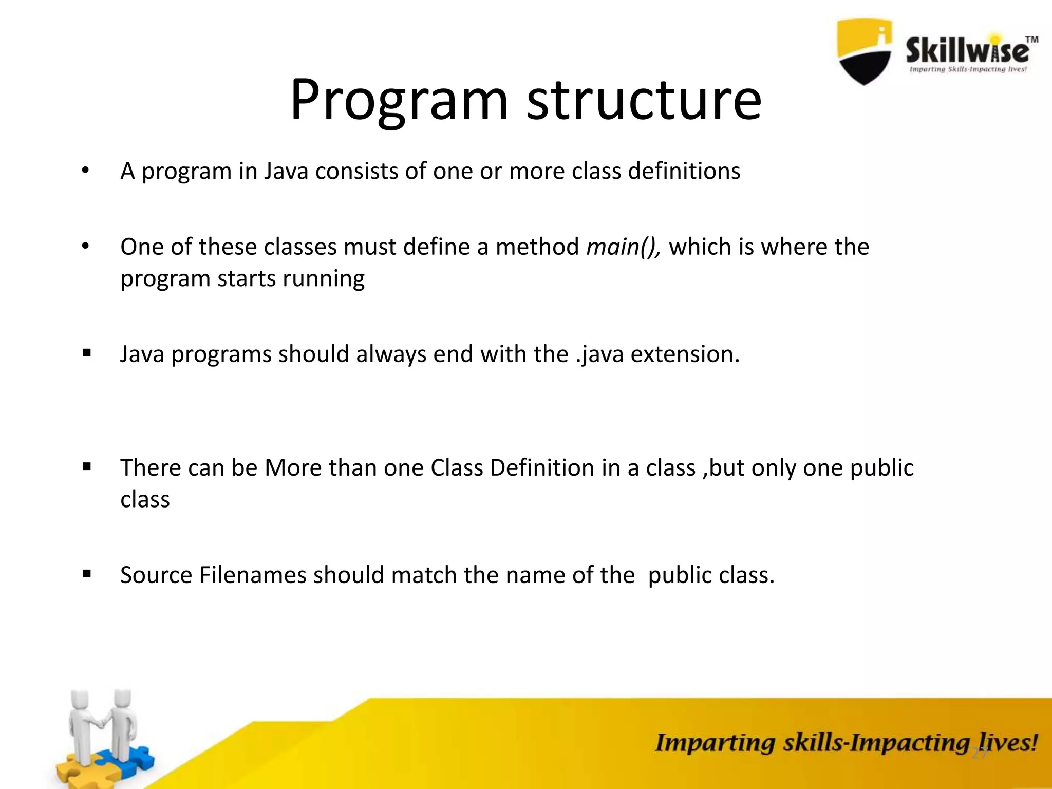 27
Program structure
• A program in Java consists of one or more class definitions
• One of these classes must define a method main(), which is where the
program starts running
 Java programs should always end with the .java extension.
 There can be More than one Class Definition in a class ,but only one public
class
 Source Filenames should match the name of the public class.
 