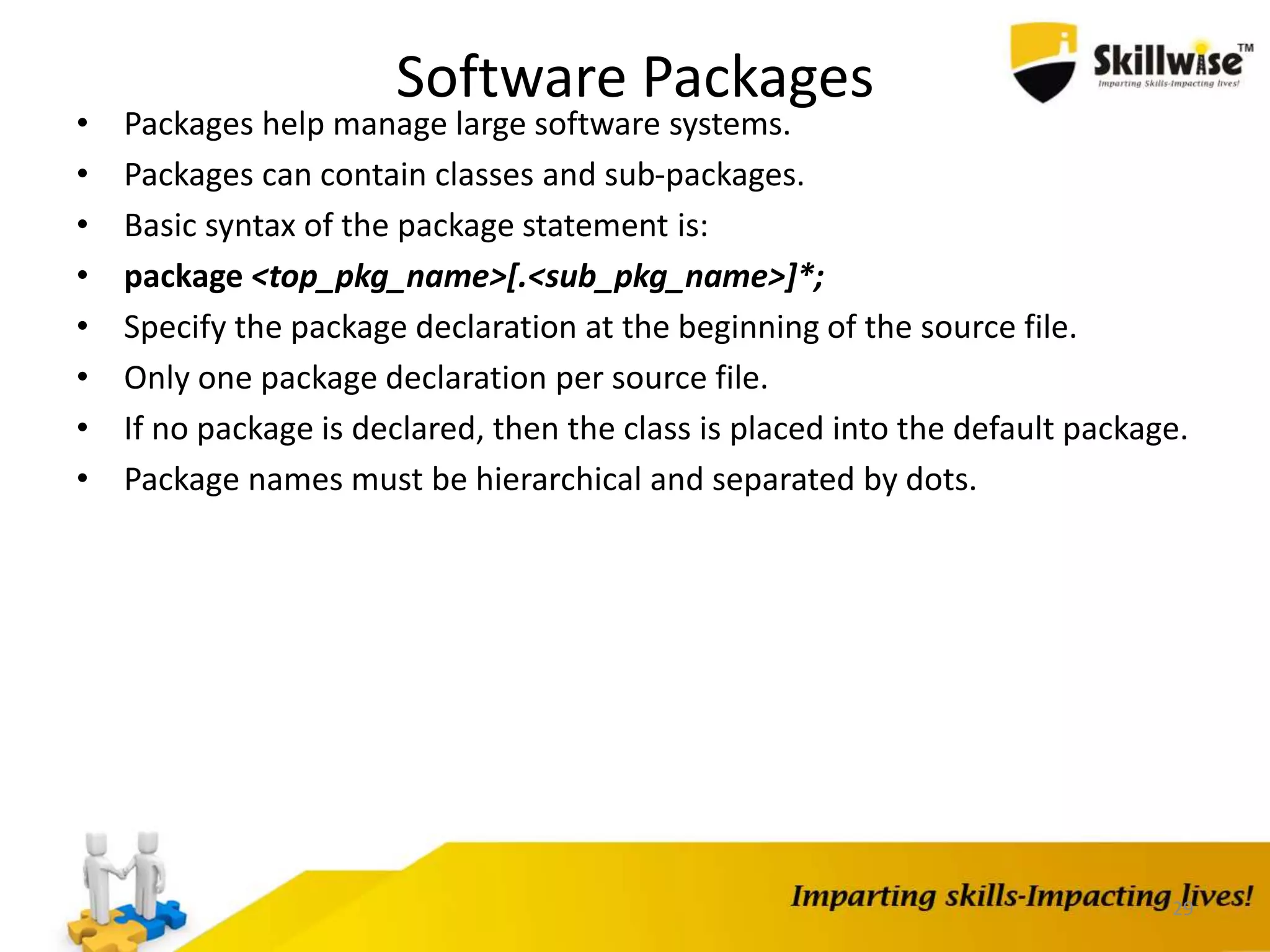 Software Packages
• Packages help manage large software systems.
• Packages can contain classes and sub-packages.
• Basic syntax of the package statement is:
• package <top_pkg_name>[.<sub_pkg_name>]*;
• Specify the package declaration at the beginning of the source file.
• Only one package declaration per source file.
• If no package is declared, then the class is placed into the default package.
• Package names must be hierarchical and separated by dots.
29
 