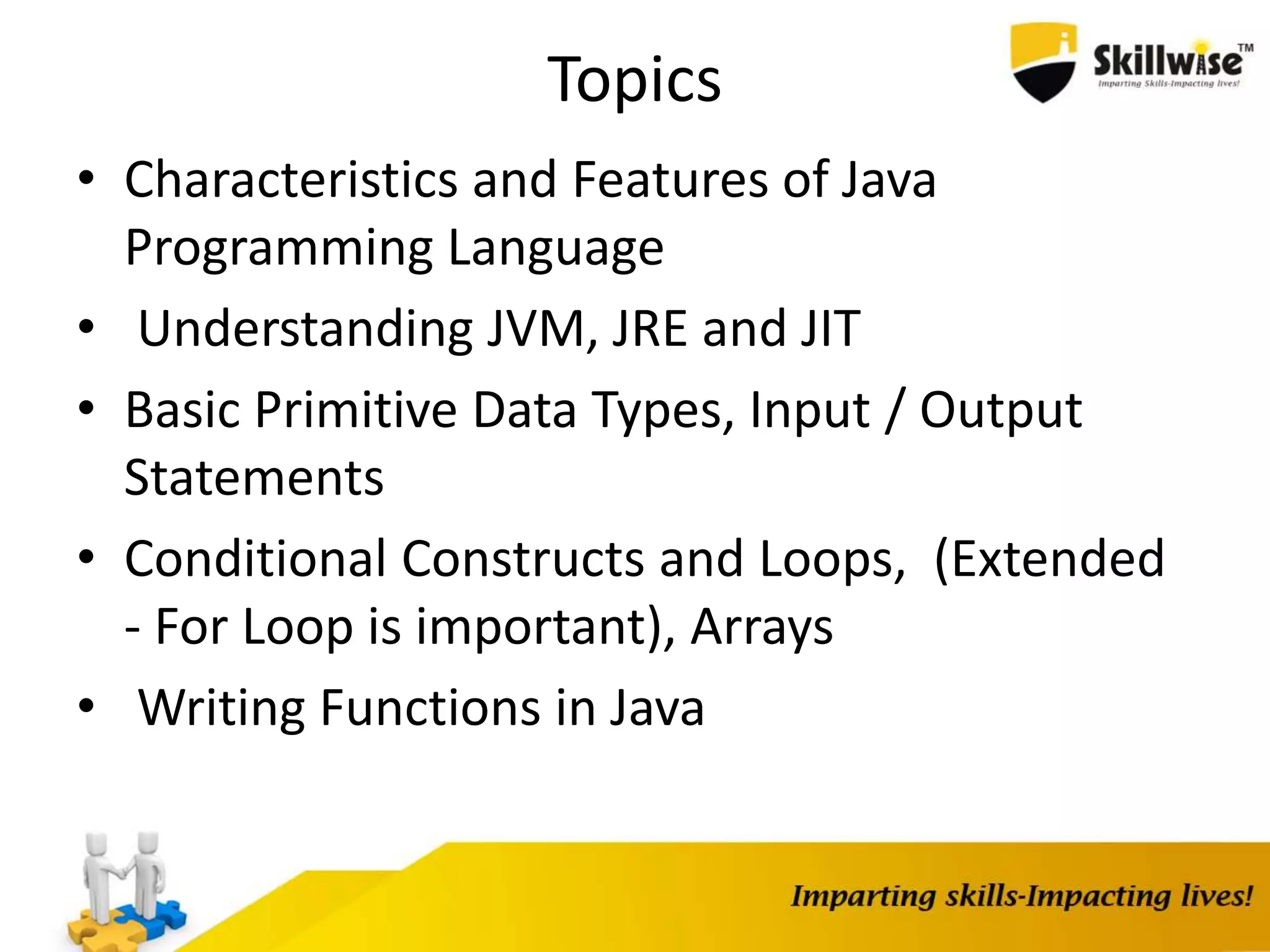 Topics
• Characteristics and Features of Java
Programming Language
• Understanding JVM, JRE and JIT
• Basic Primitive Data Types, Input / Output
Statements
• Conditional Constructs and Loops, (Extended
- For Loop is important), Arrays
• Writing Functions in Java
 