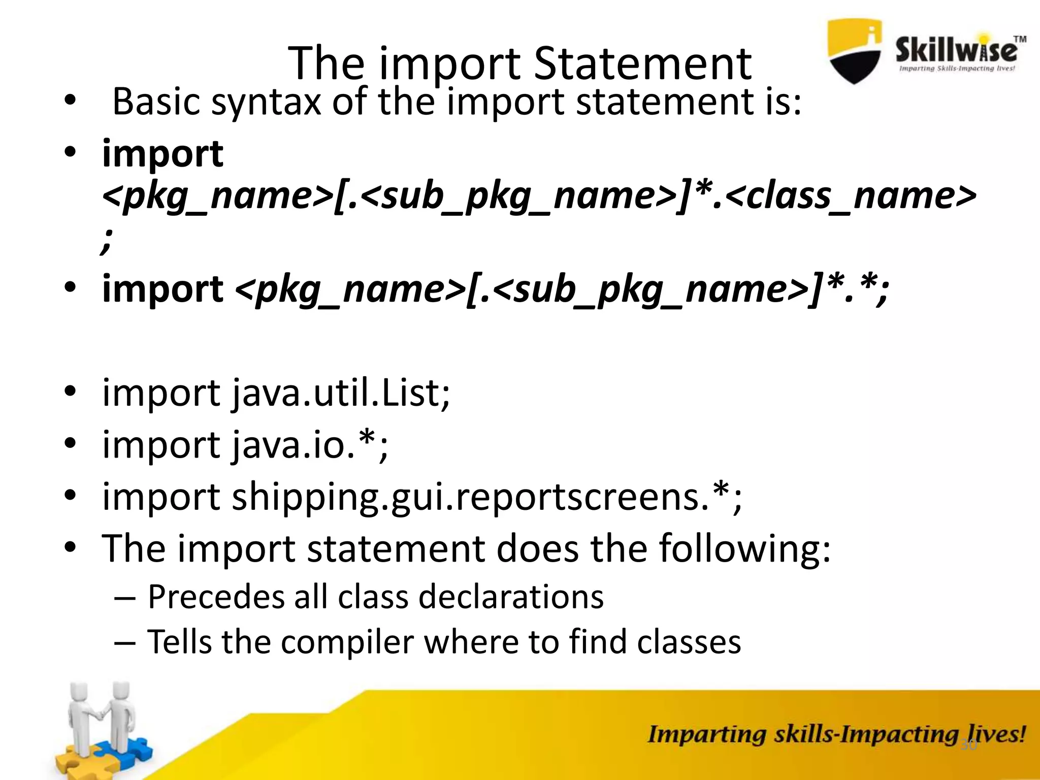 The import Statement
• Basic syntax of the import statement is:
• import
<pkg_name>[.<sub_pkg_name>]*.<class_name>
;
• import <pkg_name>[.<sub_pkg_name>]*.*;
• import java.util.List;
• import java.io.*;
• import shipping.gui.reportscreens.*;
• The import statement does the following:
– Precedes all class declarations
– Tells the compiler where to find classes
30
 
