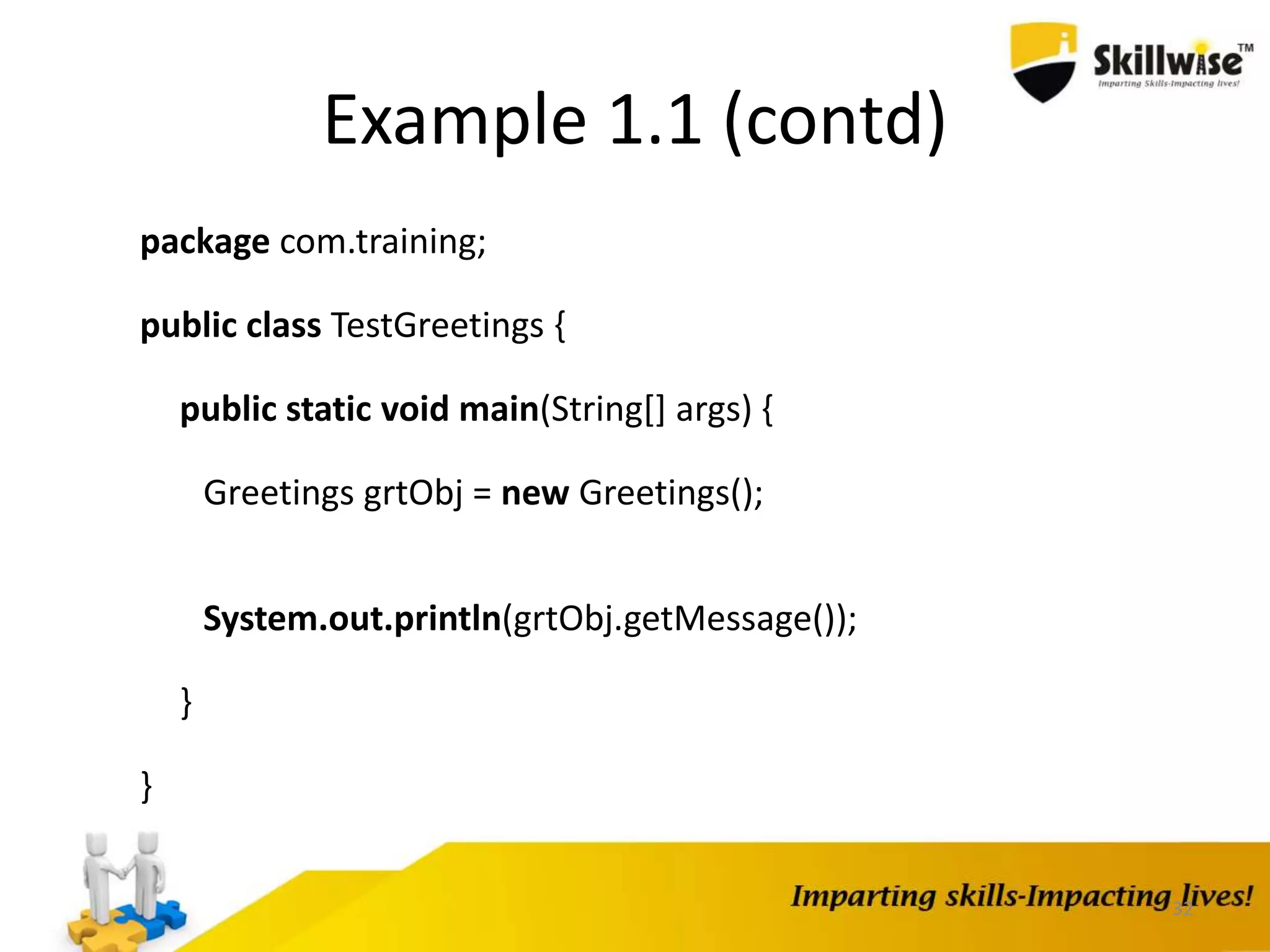32
Example 1.1 (contd)
package com.training;
public class TestGreetings {
public static void main(String[] args) {
Greetings grtObj = new Greetings();
System.out.println(grtObj.getMessage());
}
}
 