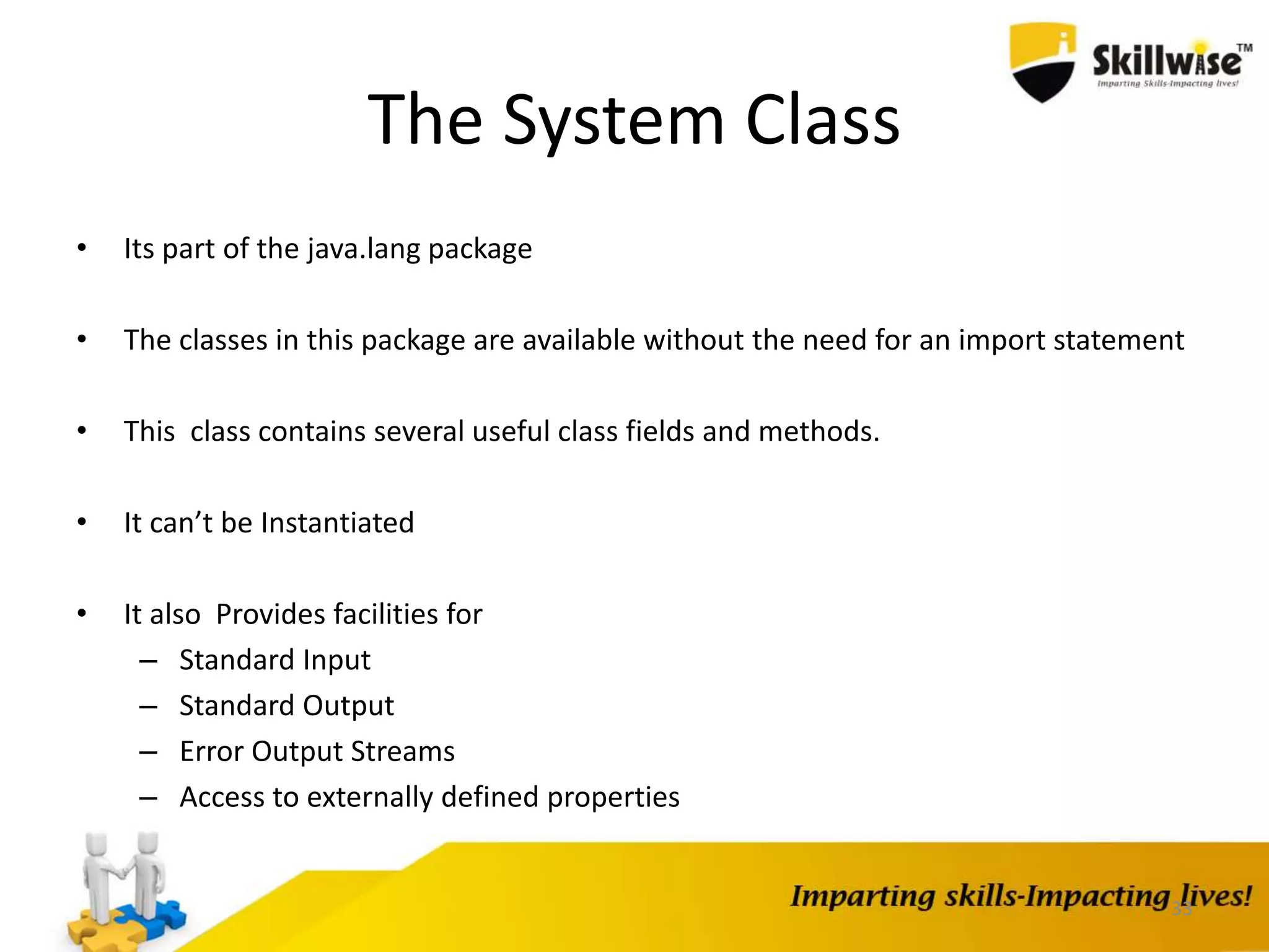 33
The System Class
• Its part of the java.lang package
• The classes in this package are available without the need for an import statement
• This class contains several useful class fields and methods.
• It can’t be Instantiated
• It also Provides facilities for
– Standard Input
– Standard Output
– Error Output Streams
– Access to externally defined properties
 