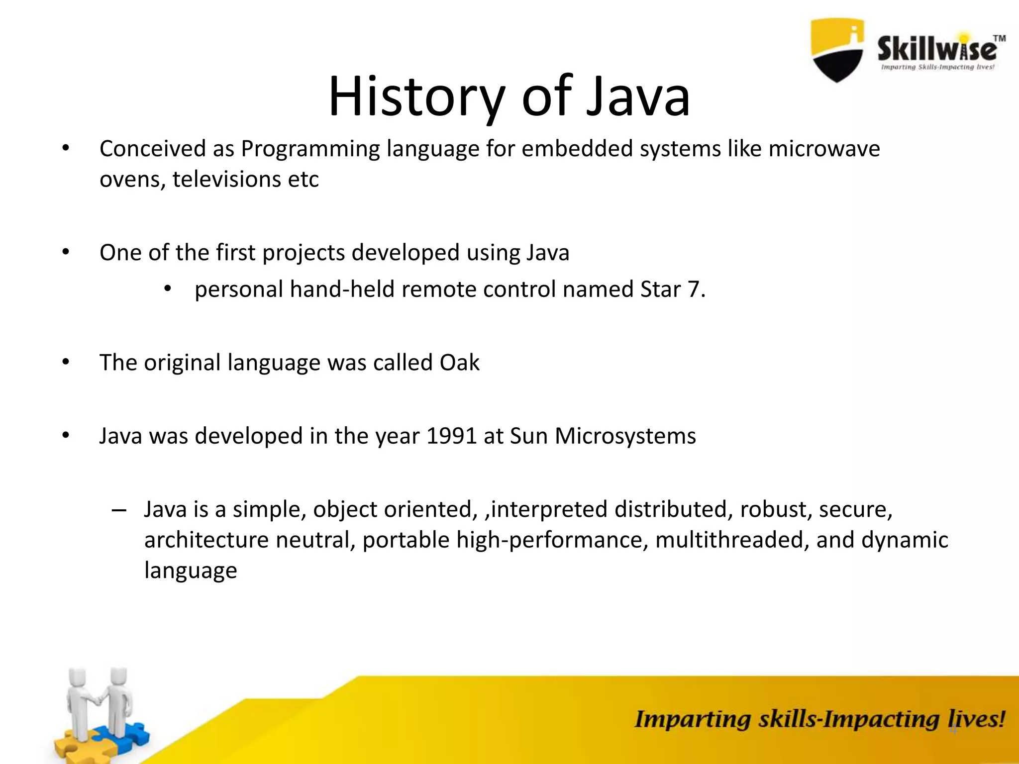 4
History of Java
• Conceived as Programming language for embedded systems like microwave
ovens, televisions etc
• One of the first projects developed using Java
• personal hand-held remote control named Star 7.
• The original language was called Oak
• Java was developed in the year 1991 at Sun Microsystems
– Java is a simple, object oriented, ,interpreted distributed, robust, secure,
architecture neutral, portable high-performance, multithreaded, and dynamic
language
 
