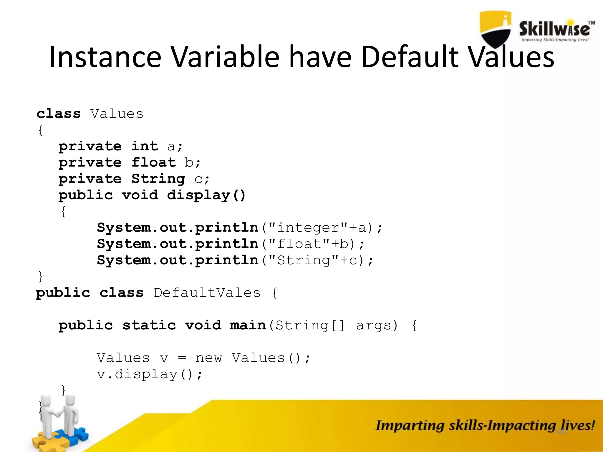 40
Instance Variable have Default Values
class Values
{
private int a;
private float b;
private String c;
public void display()
{
System.out.println("integer"+a);
System.out.println("float"+b);
System.out.println("String"+c);
}
public class DefaultVales {
public static void main(String[] args) {
Values v = new Values();
v.display();
}
}
 