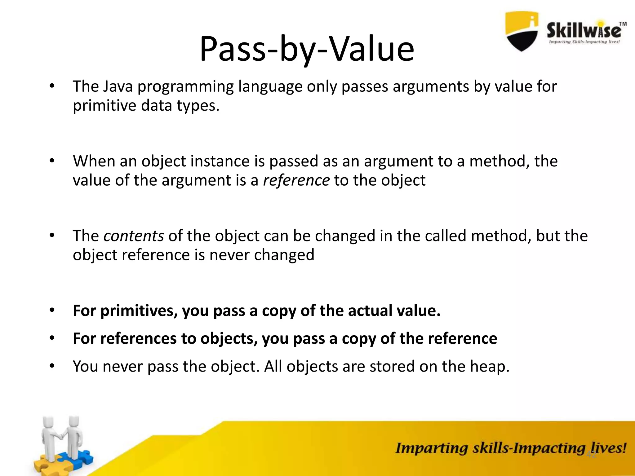 42
Pass-by-Value
• The Java programming language only passes arguments by value for
primitive data types.
• When an object instance is passed as an argument to a method, the
value of the argument is a reference to the object
• The contents of the object can be changed in the called method, but the
object reference is never changed
• For primitives, you pass a copy of the actual value.
• For references to objects, you pass a copy of the reference
• You never pass the object. All objects are stored on the heap.
 