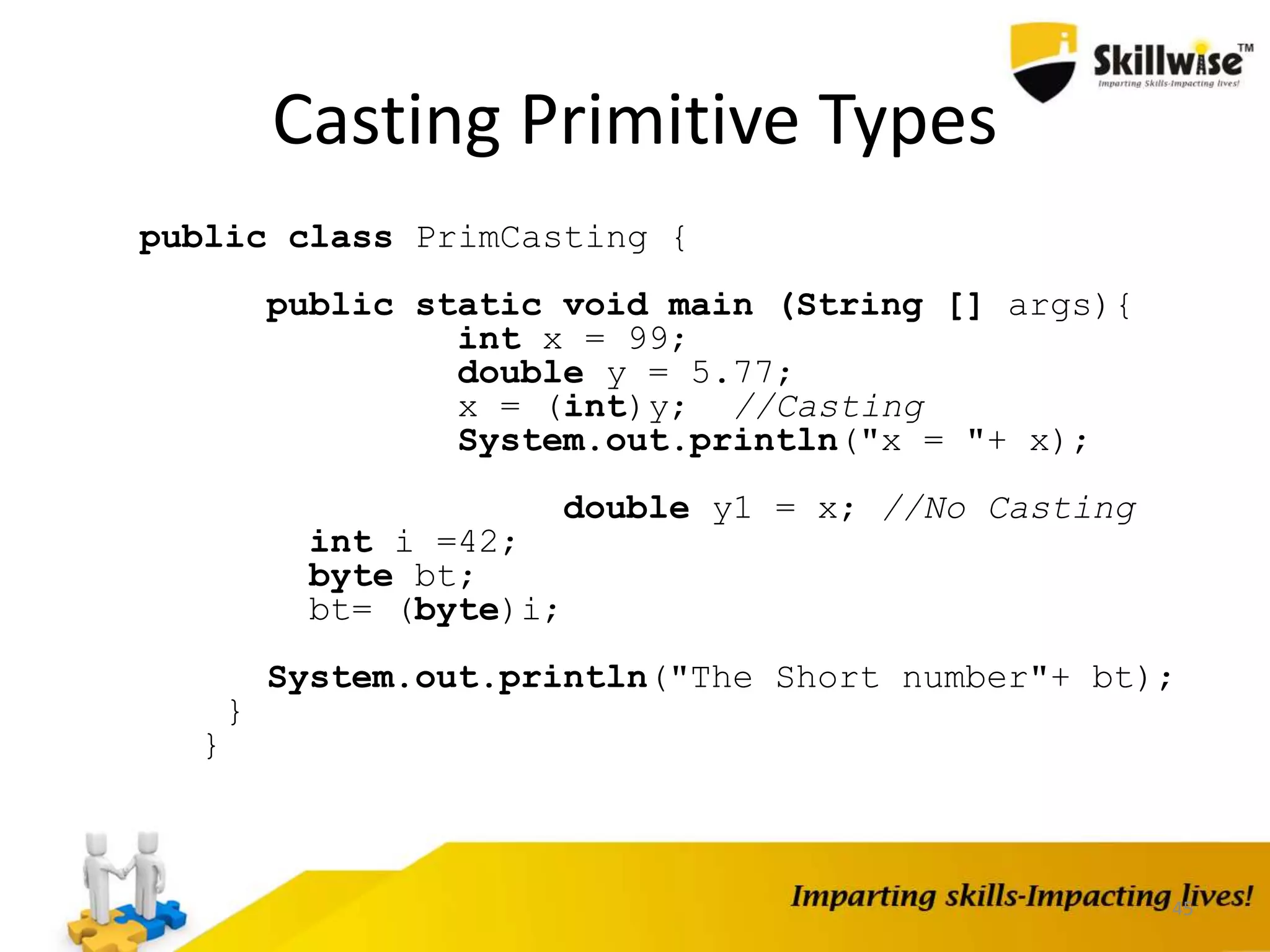 45
Casting Primitive Types
public class PrimCasting {
public static void main (String [] args){
int x = 99;
double y = 5.77;
x = (int)y; //Casting
System.out.println("x = "+ x);
double y1 = x; //No Casting
int i =42;
byte bt;
bt= (byte)i;
System.out.println("The Short number"+ bt);
}
}
 