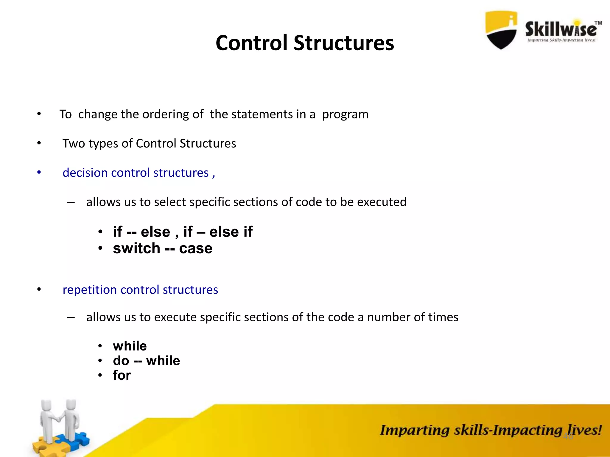 46
Control Structures
• To change the ordering of the statements in a program
• Two types of Control Structures
• decision control structures ,
– allows us to select specific sections of code to be executed
• if -- else , if – else if
• switch -- case
• repetition control structures
– allows us to execute specific sections of the code a number of times
• while
• do -- while
• for
 