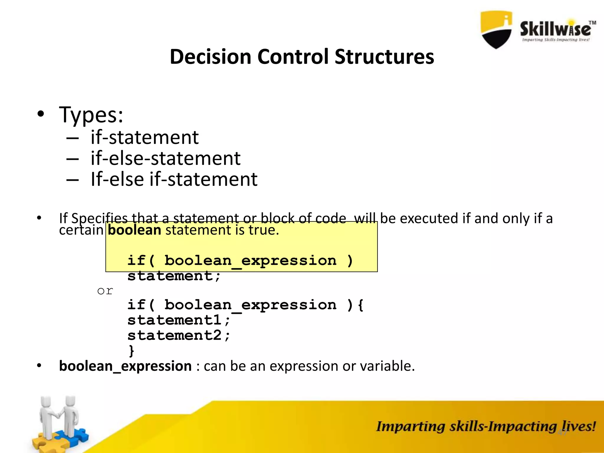 47
Decision Control Structures
• Types:
– if-statement
– if-else-statement
– If-else if-statement
• If Specifies that a statement or block of code will be executed if and only if a
certain boolean statement is true.
if( boolean_expression )
statement;
or
if( boolean_expression ){
statement1;
statement2;
}
• boolean_expression : can be an expression or variable.
 