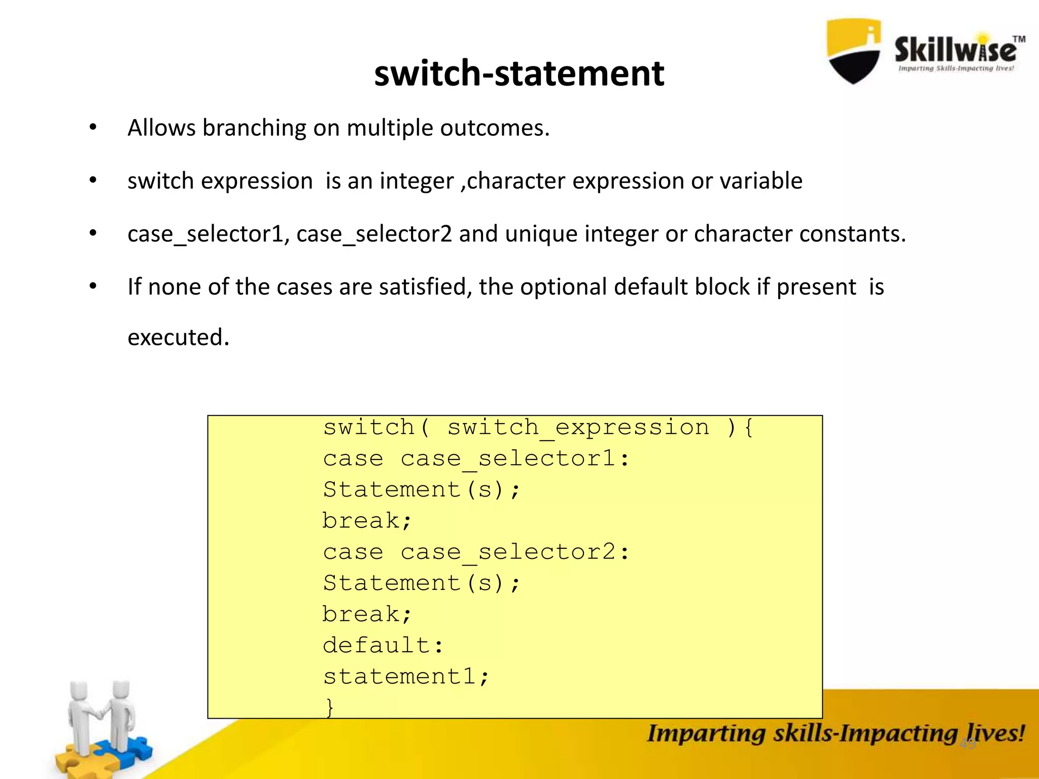 49
switch-statement
• Allows branching on multiple outcomes.
• switch expression is an integer ,character expression or variable
• case_selector1, case_selector2 and unique integer or character constants.
• If none of the cases are satisfied, the optional default block if present is
executed.
switch( switch_expression ){
case case_selector1:
Statement(s);
break;
case case_selector2:
Statement(s);
break;
default:
statement1;
}
 