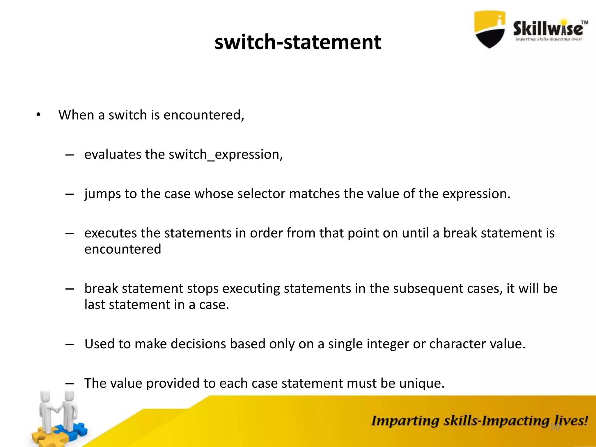 50
switch-statement
• When a switch is encountered,
– evaluates the switch_expression,
– jumps to the case whose selector matches the value of the expression.
– executes the statements in order from that point on until a break statement is
encountered
– break statement stops executing statements in the subsequent cases, it will be
last statement in a case.
– Used to make decisions based only on a single integer or character value.
– The value provided to each case statement must be unique.
 
