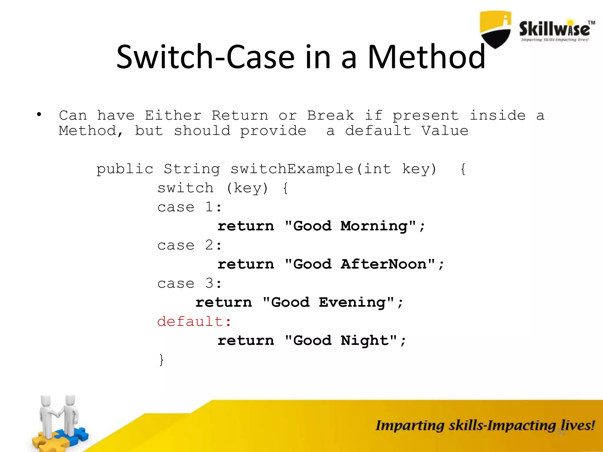 Switch-Case in a Method
• Can have Either Return or Break if present inside a
Method, but should provide a default Value
public String switchExample(int key) {
switch (key) {
case 1:
return "Good Morning";
case 2:
return "Good AfterNoon";
case 3:
return "Good Evening";
default:
return "Good Night";
}
52
 