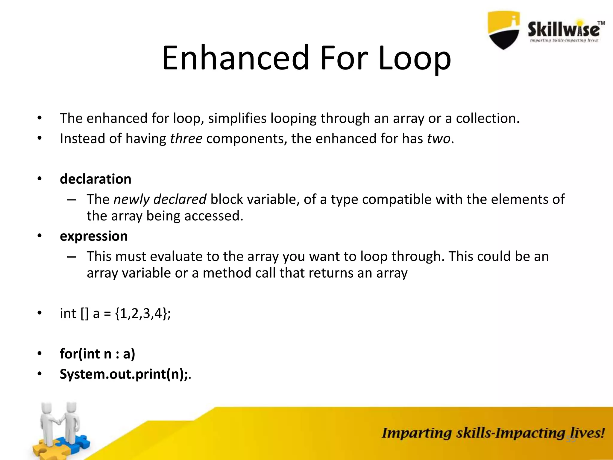 55
Enhanced For Loop
• The enhanced for loop, simplifies looping through an array or a collection.
• Instead of having three components, the enhanced for has two.
• declaration
– The newly declared block variable, of a type compatible with the elements of
the array being accessed.
• expression
– This must evaluate to the array you want to loop through. This could be an
array variable or a method call that returns an array
• int [] a = {1,2,3,4};
• for(int n : a)
• System.out.print(n);.
 