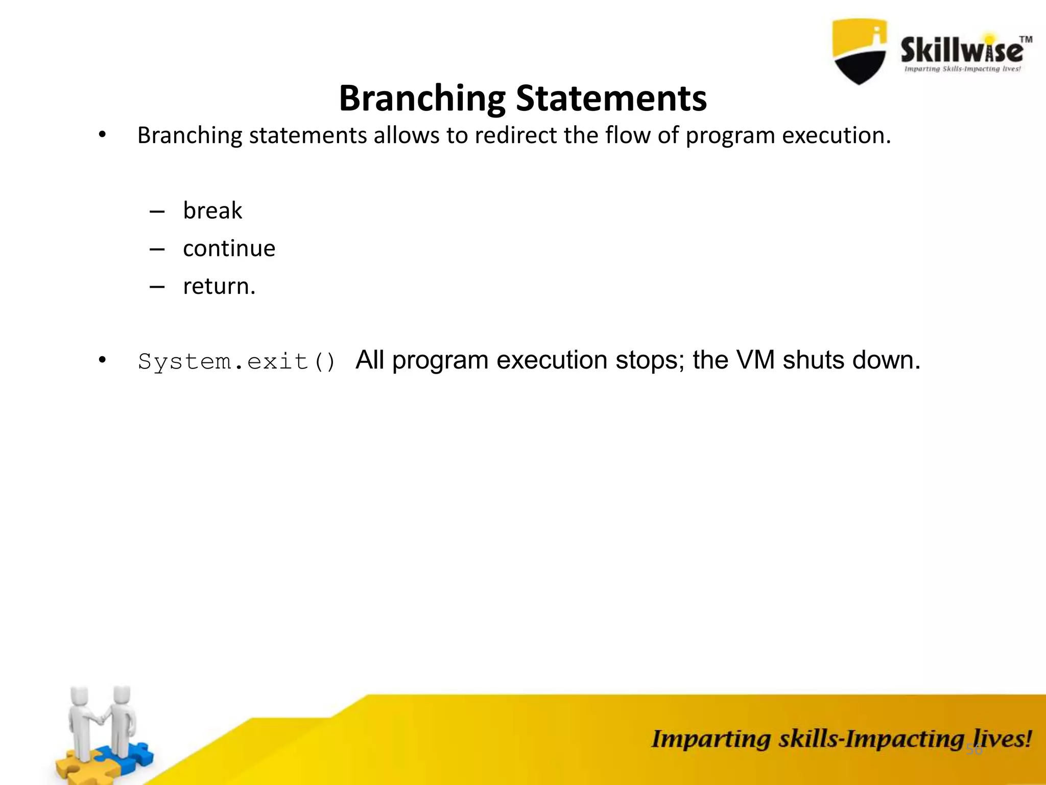56
Branching Statements
• Branching statements allows to redirect the flow of program execution.
– break
– continue
– return.
• System.exit() All program execution stops; the VM shuts down.
 