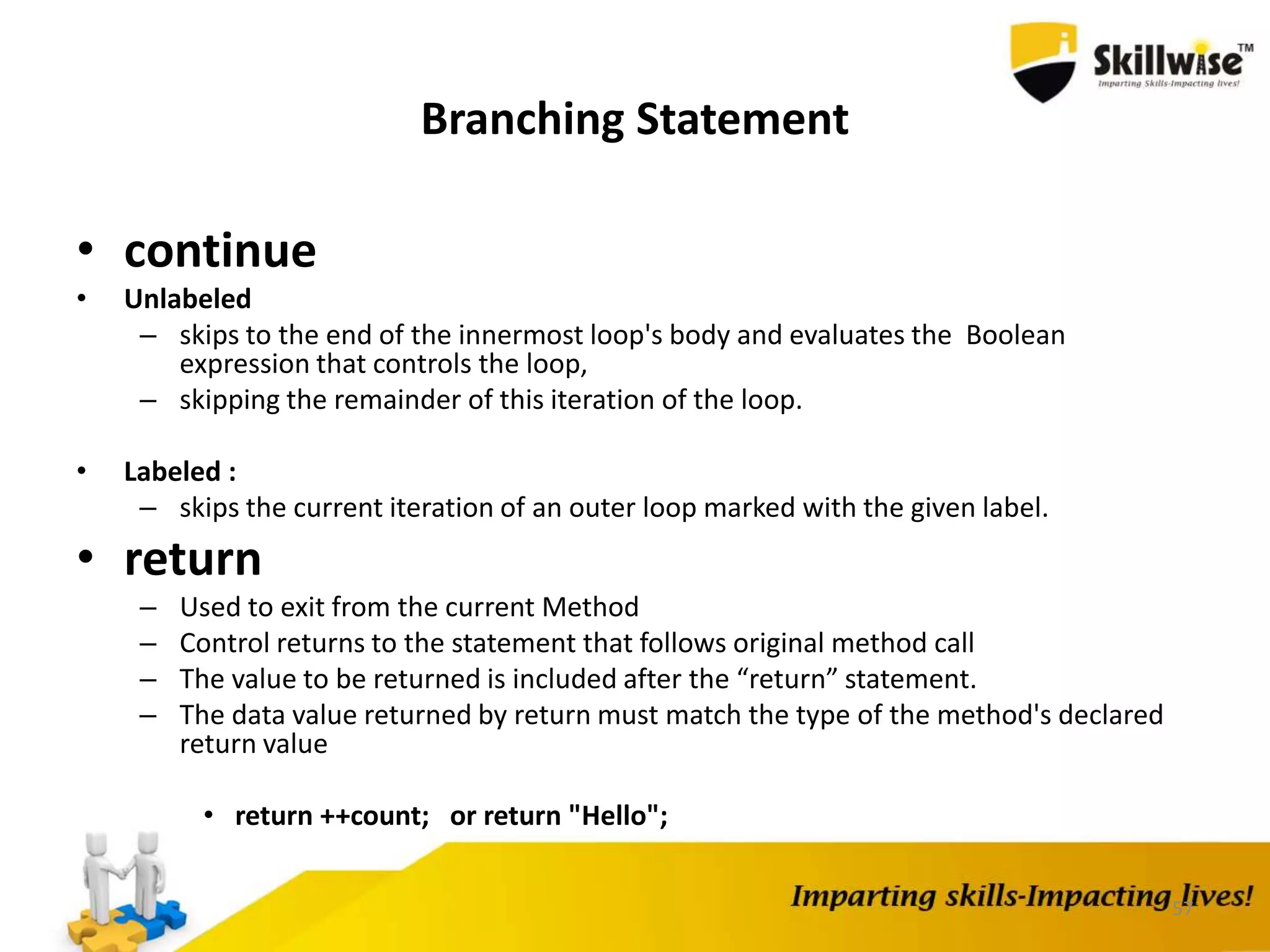 57
Branching Statement
• continue
• Unlabeled
– skips to the end of the innermost loop's body and evaluates the Boolean
expression that controls the loop,
– skipping the remainder of this iteration of the loop.
• Labeled :
– skips the current iteration of an outer loop marked with the given label.
• return
– Used to exit from the current Method
– Control returns to the statement that follows original method call
– The value to be returned is included after the “return” statement.
– The data value returned by return must match the type of the method's declared
return value
• return ++count; or return "Hello";
 