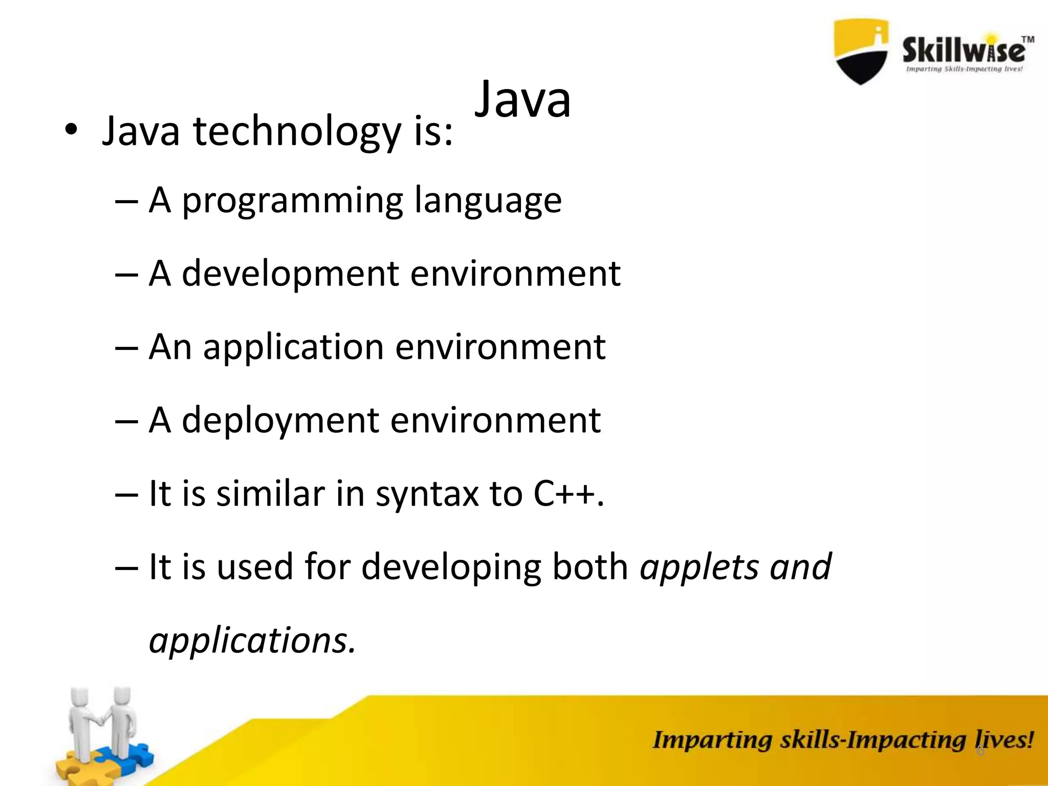 Java• Java technology is:
– A programming language
– A development environment
– An application environment
– A deployment environment
– It is similar in syntax to C++.
– It is used for developing both applets and
applications.
6
 