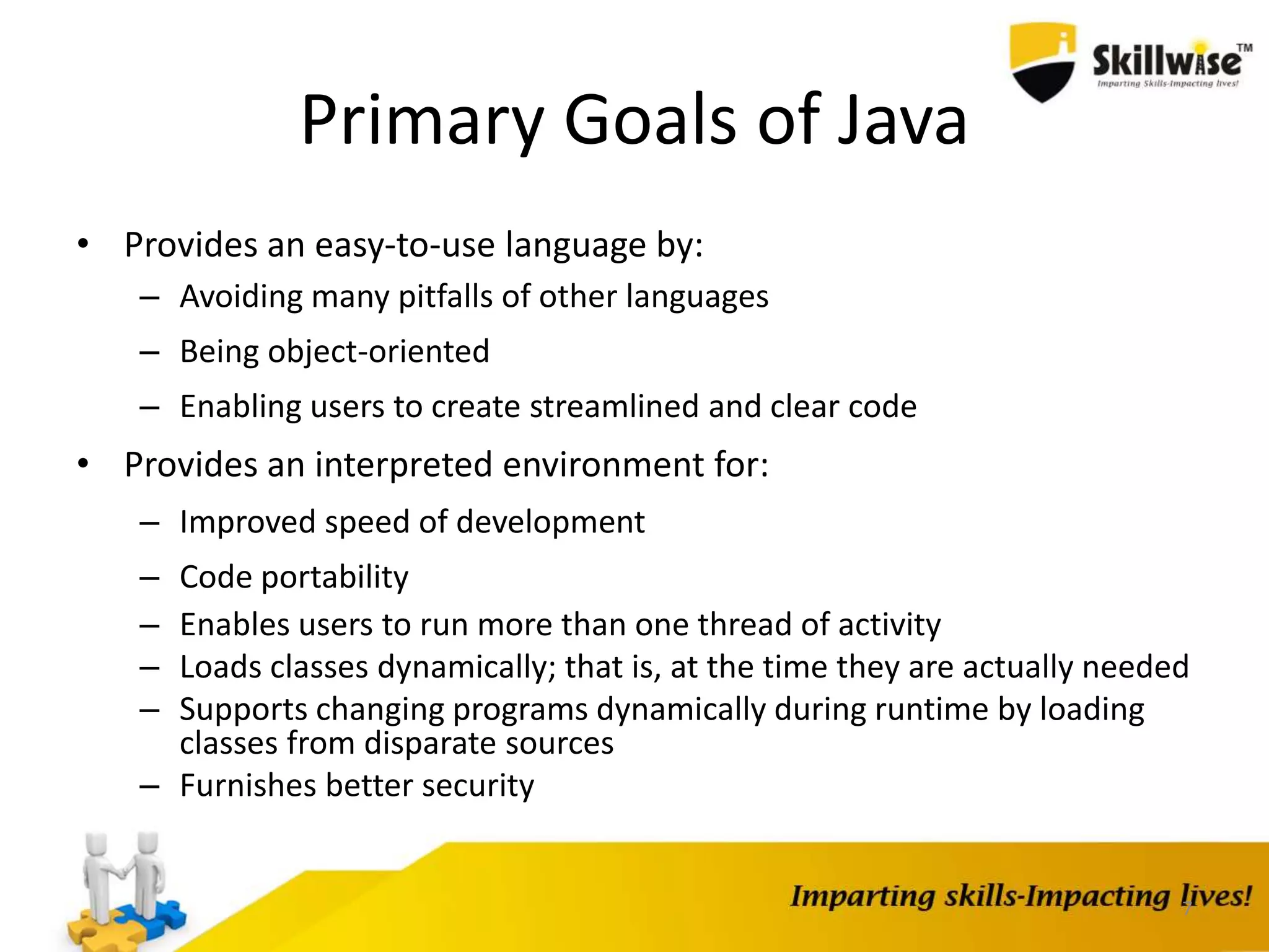 Primary Goals of Java
• Provides an easy-to-use language by:
– Avoiding many pitfalls of other languages
– Being object-oriented
– Enabling users to create streamlined and clear code
• Provides an interpreted environment for:
– Improved speed of development
– Code portability
– Enables users to run more than one thread of activity
– Loads classes dynamically; that is, at the time they are actually needed
– Supports changing programs dynamically during runtime by loading
classes from disparate sources
– Furnishes better security
7
 