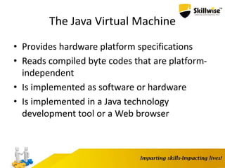 The Java Virtual Machine
• Provides hardware platform specifications
• Reads compiled byte codes that are platform-
independent
• Is implemented as software or hardware
• Is implemented in a Java technology
development tool or a Web browser
10
 
