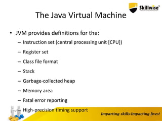 The Java Virtual Machine
• JVM provides definitions for the:
– Instruction set (central processing unit [CPU])
– Register set
– Class file format
– Stack
– Garbage-collected heap
– Memory area
– Fatal error reporting
– High-precision timing support
11
 